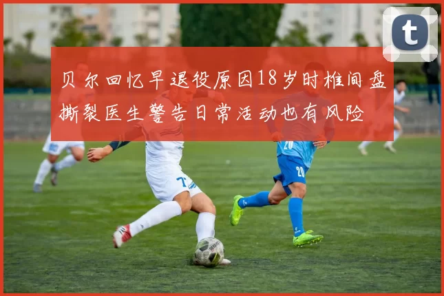 贝尔回忆早退役原因18岁时椎间盘撕裂医生警告日常活动也有风险