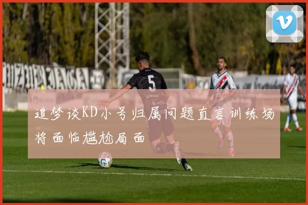 追梦谈KD小号归属问题直言训练场将面临尴尬局面