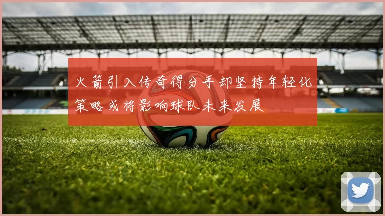 火箭引入传奇得分手却坚持年轻化策略或将影响球队未来发展