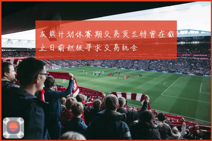 灰熊计划休赛期交易莫兰特曾在截止日前积极寻求交易机会