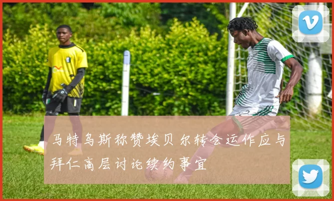 马特乌斯称赞埃贝尔转会运作应与拜仁高层讨论续约事宜