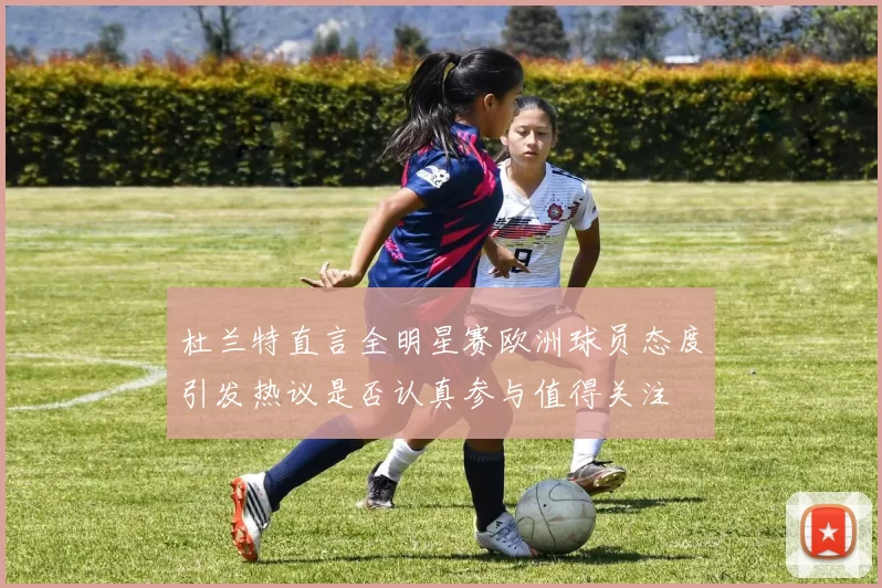 杜兰特直言全明星赛欧洲球员态度引发热议是否认真参与值得关注