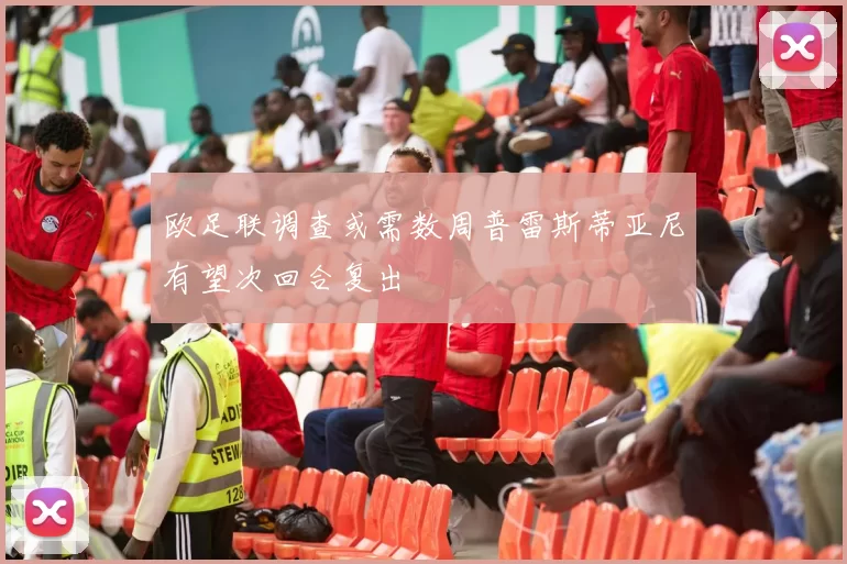 欧足联调查或需数周普雷斯蒂亚尼有望次回合复出