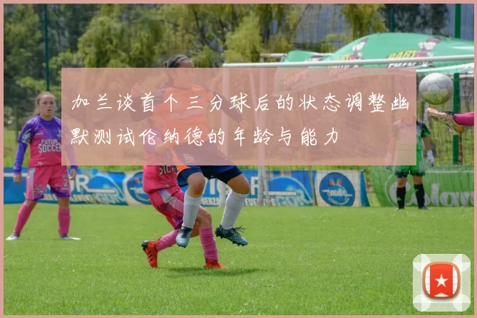加兰谈首个三分球后的状态调整幽默测试伦纳德的年龄与能力