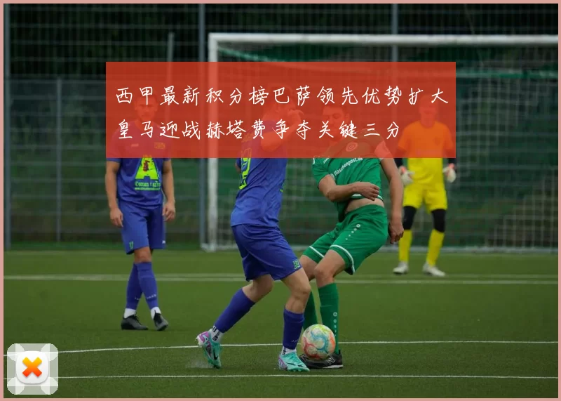西甲最新积分榜巴萨领先优势扩大皇马迎战赫塔费争夺关键三分
