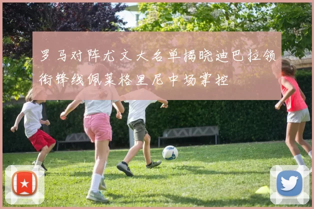 罗马对阵尤文大名单揭晓迪巴拉领衔锋线佩莱格里尼中场掌控