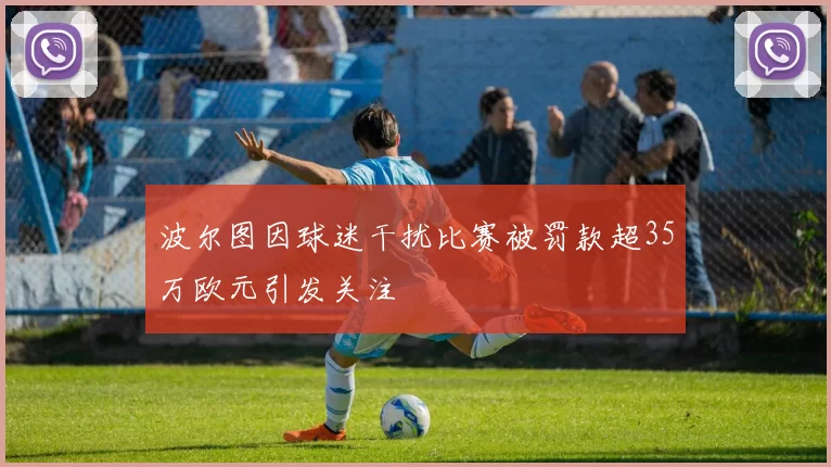 波尔图因球迷干扰比赛被罚款超35万欧元引发关注