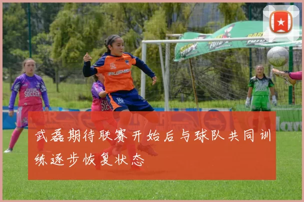 武磊期待联赛开始后与球队共同训练逐步恢复状态