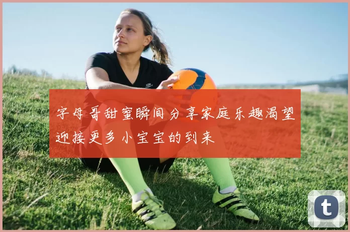 字母哥甜蜜瞬间分享家庭乐趣渴望迎接更多小宝宝的到来