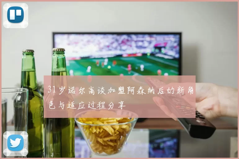 31岁诺尔高谈加盟阿森纳后的新角色与适应过程分享