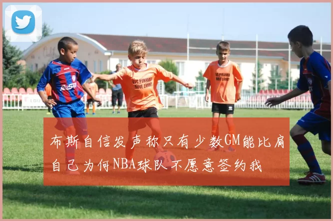 布斯自信发声称只有少数GM能比肩自己为何NBA球队不愿意签约我