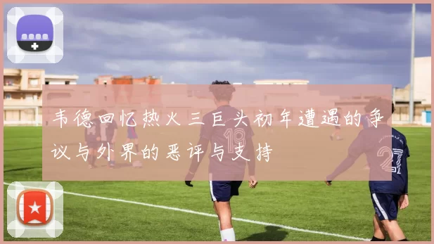 韦德回忆热火三巨头初年遭遇的争议与外界的恶评与支持