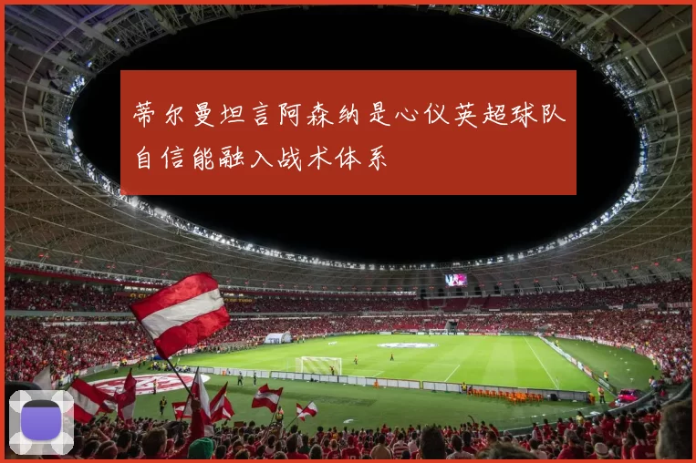 蒂尔曼坦言阿森纳是心仪英超球队自信能融入战术体系