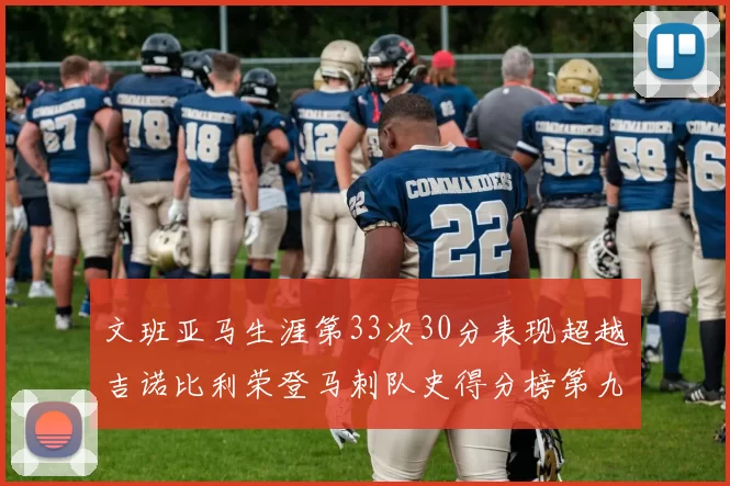 文班亚马生涯第33次30分表现超越吉诺比利荣登马刺队史得分榜第九位