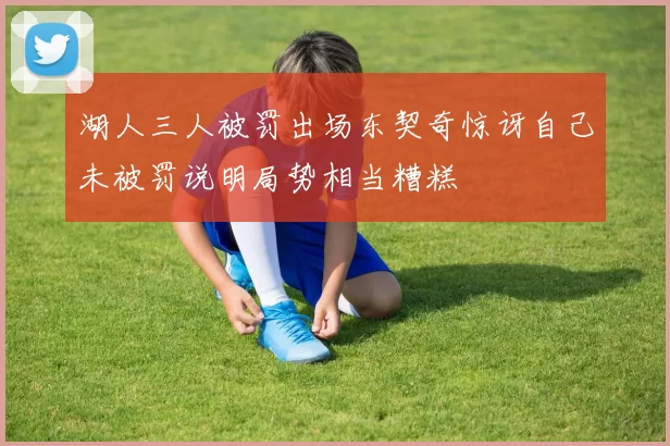 湖人三人被罚出场东契奇惊讶自己未被罚说明局势相当糟糕