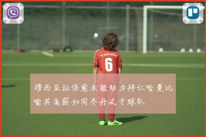 穆西亚拉伤愈未能助力拜仁哈曼比喻其高薪如同乔丹之于球队