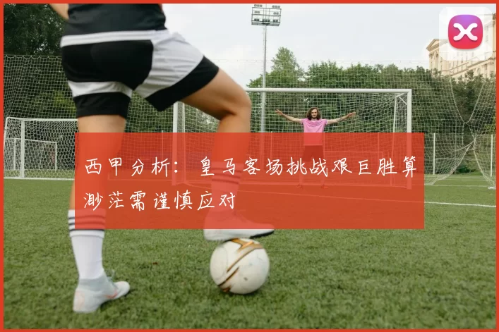西甲分析：皇马客场挑战艰巨胜算渺茫需谨慎应对