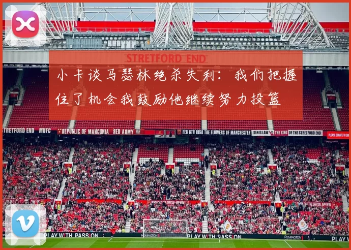 小卡谈马瑟林绝杀失利：我们把握住了机会我鼓励他继续努力投篮
